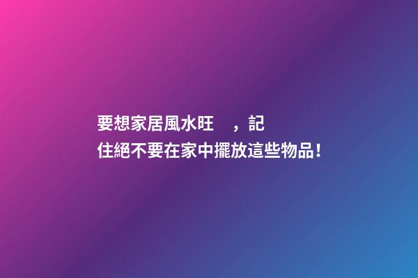 要想家居風水旺，記住絕不要在家中擺放這些物品！